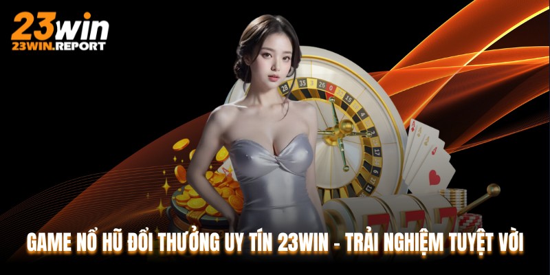 Game Nổ Hũ Đổi Thưởng Uy Tín 23WIN - Trải Nghiệm Tuyệt Vời